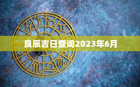 良辰吉日查询2023年6月，2023年6月结婚