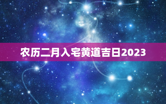 农历二月入宅黄道吉日2023，农历二月入宅黄道吉日查询