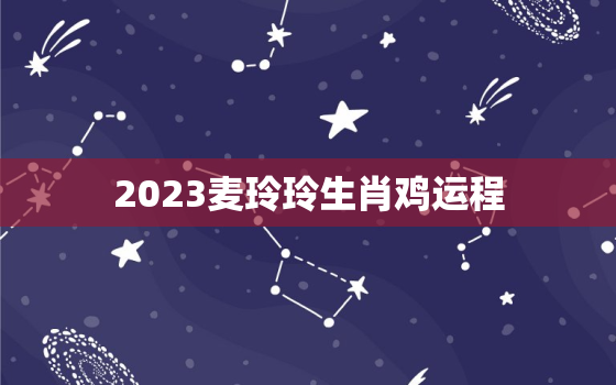 2023麦玲玲生肖鸡运程，麦玲玲2023年运势测算