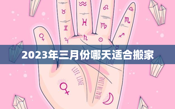 2023年三月份哪天适合搬家，2021年3月搬家好日子