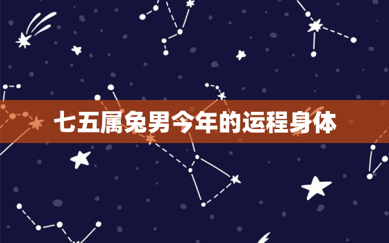 七五属兔男今年的运程身体，75属兔男2021