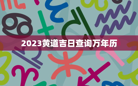 2023黄道吉日查询万年历，2023年老黄历