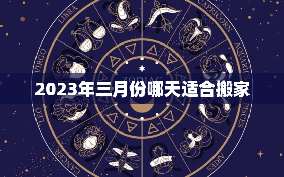 2023年三月份哪天适合搬家，20213月份哪天适合搬家