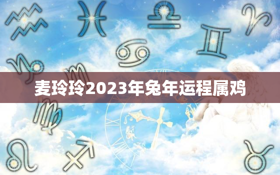 麦玲玲2023年兔年运程属鸡，麦玲玲2022年属兔的运程