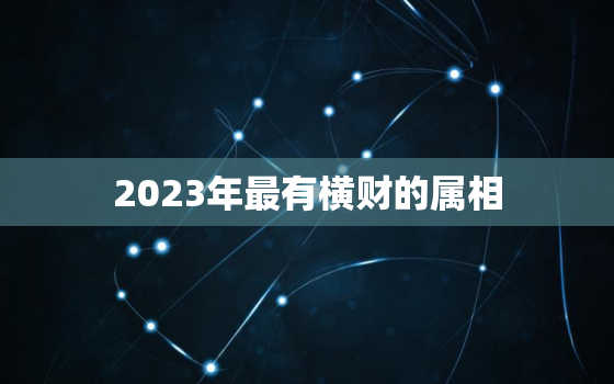 2023年最有横财的属相，2023年最旺的4大生肖