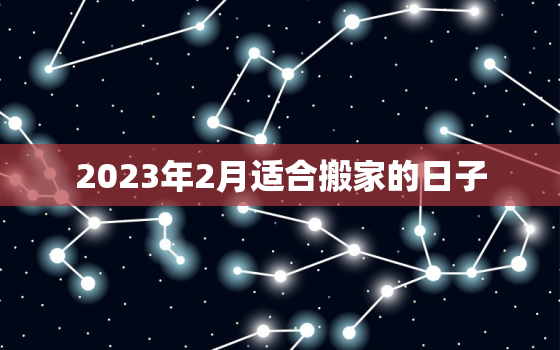 2023年2月适合搬家的日子，2023年3月适合搬家的日子