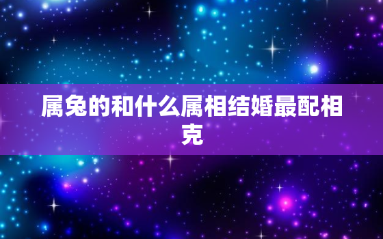 属兔的和什么属相结婚最配相克，属兔的和属什么的婚配最好