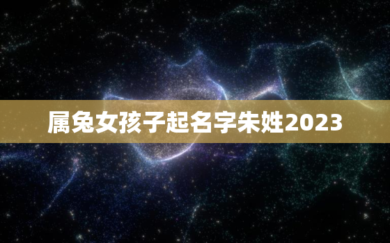 属兔女孩子起名字朱姓2023，朱姓女孩起名2021年属兔