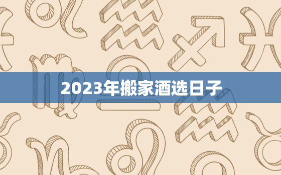 2023年搬家酒选日子，2023年适合搬家吗