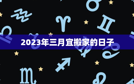 2023年三月宜搬家的日子，2023年几月搬家最好