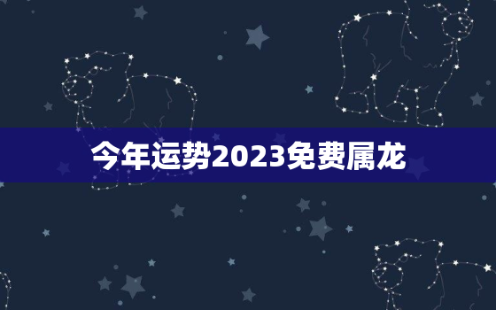 今年运势2023免费属龙，2023年运势详解