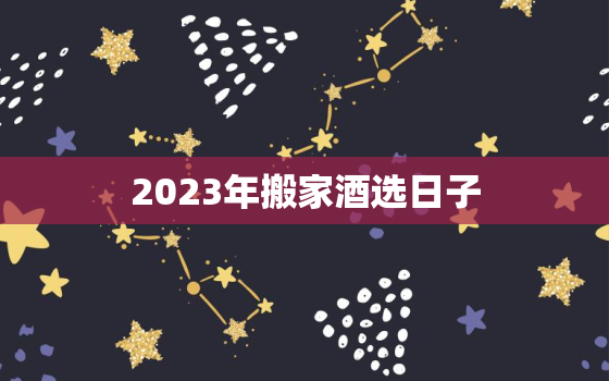 2023年搬家酒选日子，2023年3月搬家吉日