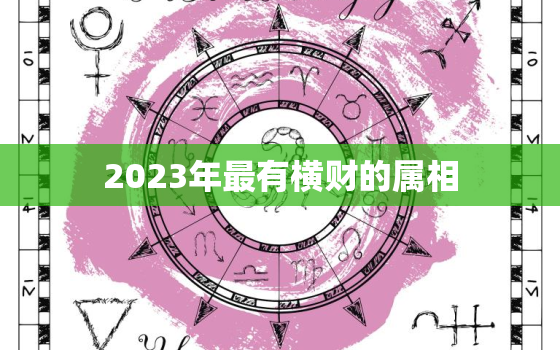 2023年最有横财的属相，2023年哪个生肖能挣到钱