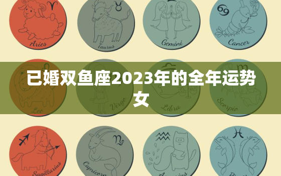 已婚双鱼座2023年的全年运势女，双鱼座在2023年