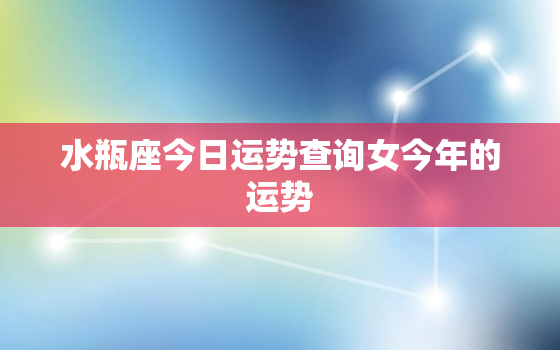 水瓶座今日运势查询女今年的运势，水瓶座女今日运势超准