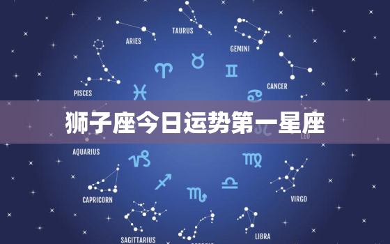 狮子座今日运势第一星座，狮子座今日运势第一星座今日运势