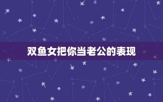 双鱼女把你当老公的表现，双鱼女很懂男人