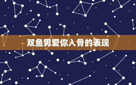 双鱼男爱你入骨的表现，双鱼男爱你的21个表现