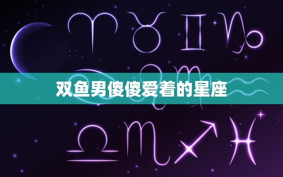 双鱼男傻傻爱着的星座，双鱼男 真爱