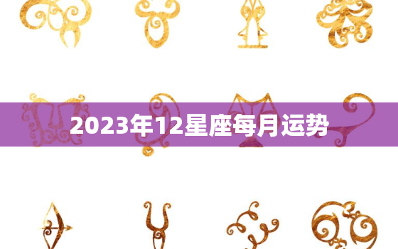 2023年12星座每月运势，2023年最旺的星座