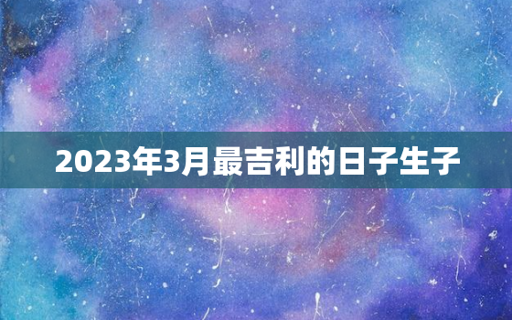 2023年3月最吉利的日子生子，2023年3月份黄道吉日