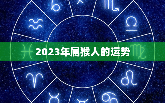 2023年属猴人的运势，2023年属猴人的运势及运程