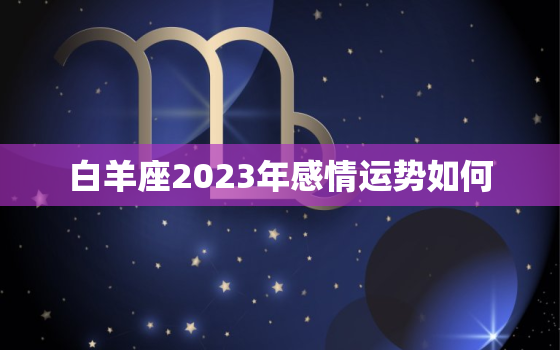 白羊座2023年感情运势如何，白羊2023年运势早知道