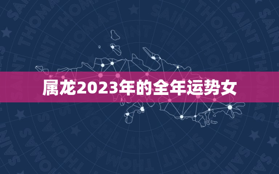 属龙2023年的全年运势女，2023年属龙整年运势女