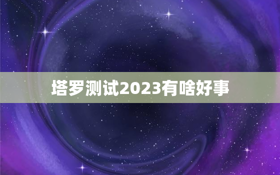 塔罗测试2023有啥好事，塔罗测试2021年会发生什么