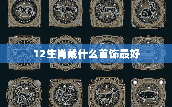 12生肖戴什么首饰最好，12生肖戴什么最招财