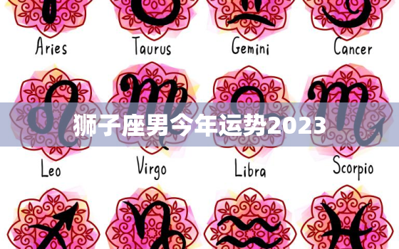 狮子座男今年运势2023，狮子座男2021运势