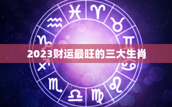 2023财运最旺的三大生肖，2023最旺的4大生肖