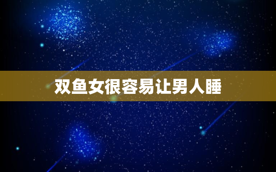 双鱼女很容易让男人睡，双鱼女会随便让男人睡?