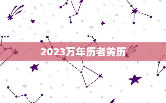 2023万年历老黄历，2023万年历黄道吉日一览表