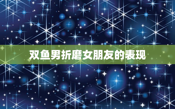 双鱼男折磨女朋友的表现，折磨双鱼男最狠的办法