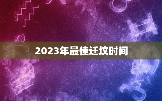 2023年最佳迁坟时间，2023年最佳迁坟时间是几点