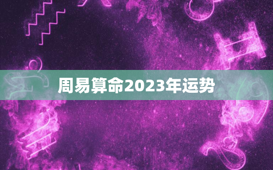 周易算命2023年运势，2023年运势12生肖运势详解