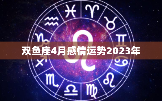 双鱼座4月感情运势2023年，2023年双鱼三大劫