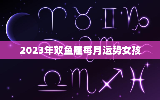 2023年双鱼座每月运势女孩，双鱼座三次劫的年龄