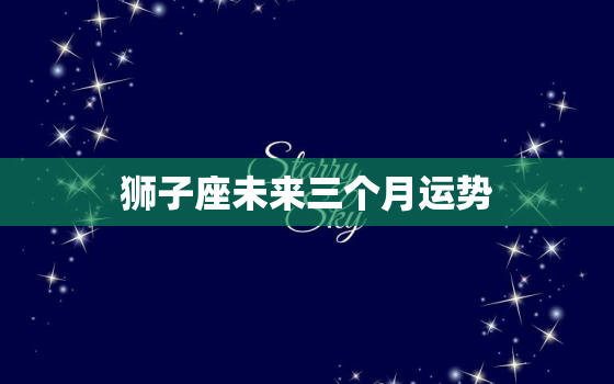 狮子座未来三个月运势，2023年狮子座运势最好的时候