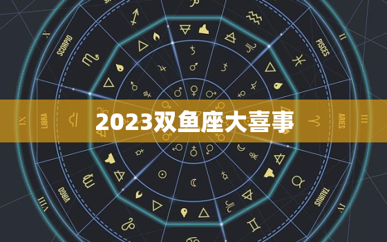 2023双鱼座大喜事，2023年双鱼座高考运如何