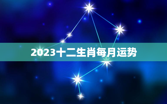 2023十二生肖每月运势，2023十二生肖每月运势完整版卜聚易