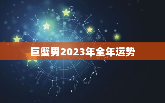 巨蟹男2023年全年运势，巨蟹男2021运势