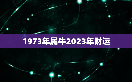 1973年属牛2023年财运，2023年73年属牛女年财运事业