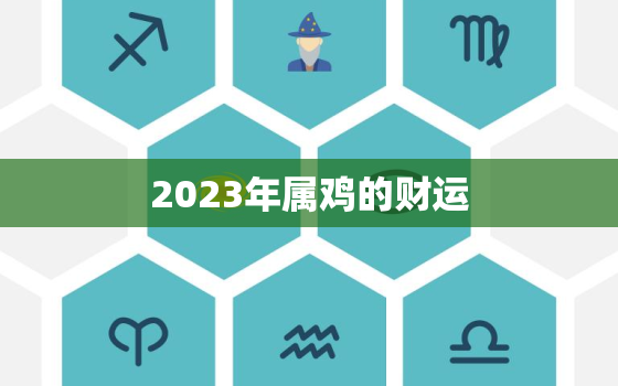 2023年属鸡的财运，2023年属鸡的财运和运气如何