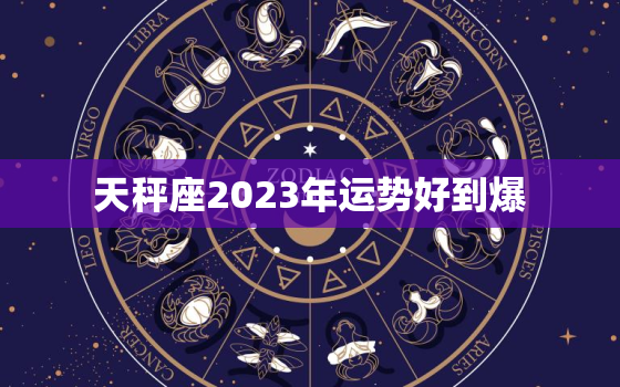 天秤座2023年运势好到爆，天秤座2023年运势