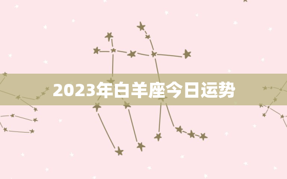 2023年白羊座今日运势，2023年白羊座今日运势籁