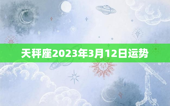 天秤座2023年3月12日运势，天秤座2023年3月12日运势怎样