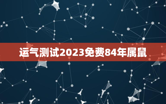 运气测试2023免费84年属鼠，84年属鼠的人2023年每月运程