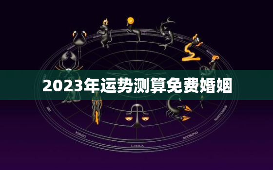 2023年运势测算免费婚姻，2023年运势生肖运势详解